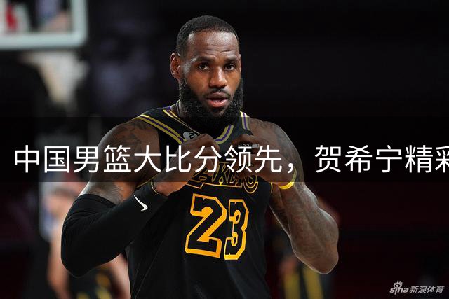 中国男篮大比分领先，贺希宁精彩2+1引爆全场