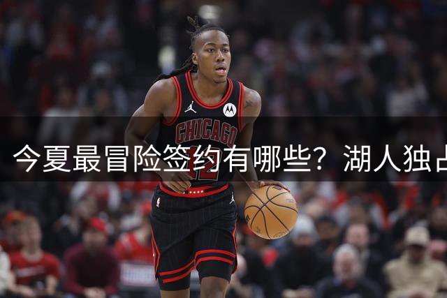 今夏最冒险签约有哪些？湖人独占三席吹杨顶薪离谱