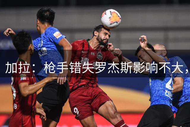 加拉：枪手错失罗杰斯影响不大，他们应引进拉什福德