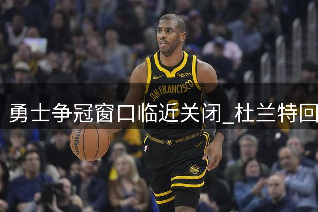 勇士争冠窗口临近关闭 杜兰特回归方案引热议