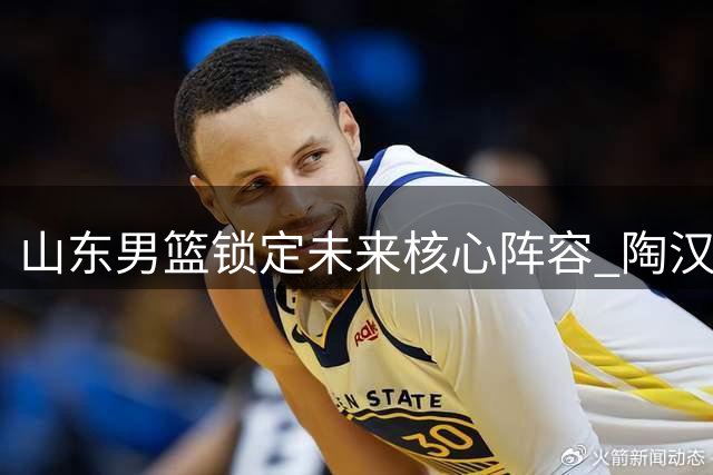 山东男篮锁定未来核心阵容 陶汉林领衔三将续约开启新征程