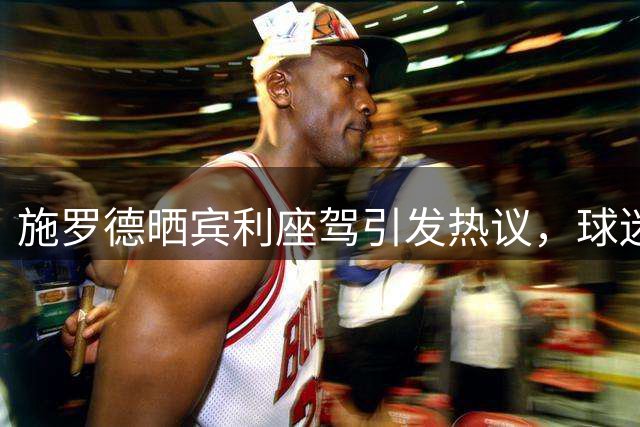 施罗德晒宾利座驾引发热议，球迷感叹NBA球星生活品质
