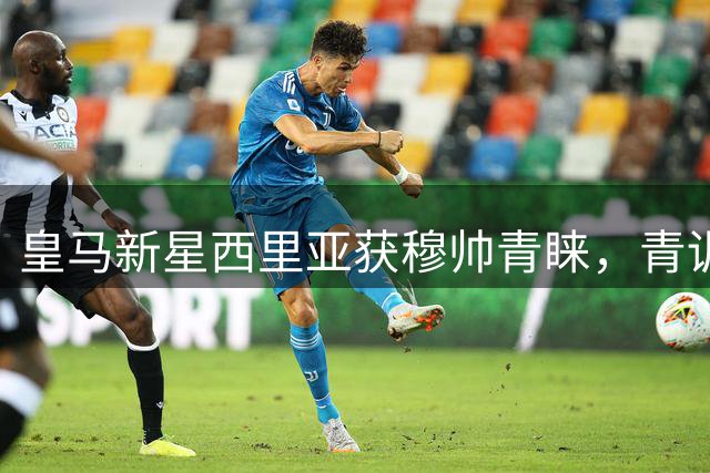 皇马新星西里亚获穆帅青睐，青训小将或迎一线队首秀