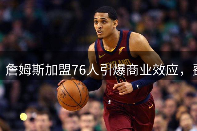 詹姆斯加盟76人引爆商业效应，费城迎来经济腾飞