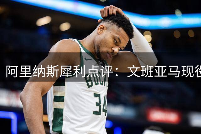 阿里纳斯犀利点评：文班亚马现役实力未达NBA顶级行列