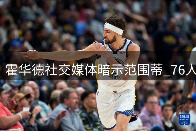 霍华德社交媒体暗示范围蒂 76人旧将晒照引发回归猜想