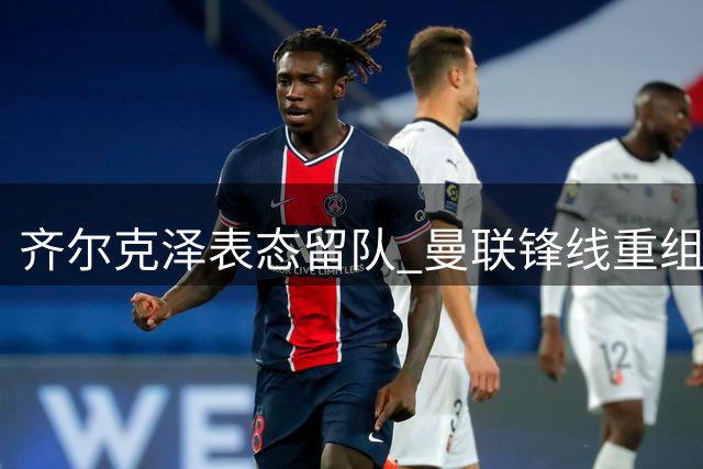 齐尔克泽表态留队 曼联锋线重组面临新变数