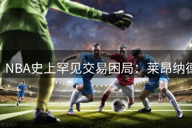 NBA史上罕见交易困局：莱昂纳德转会调查拖延恐致新赛季开赛乱象